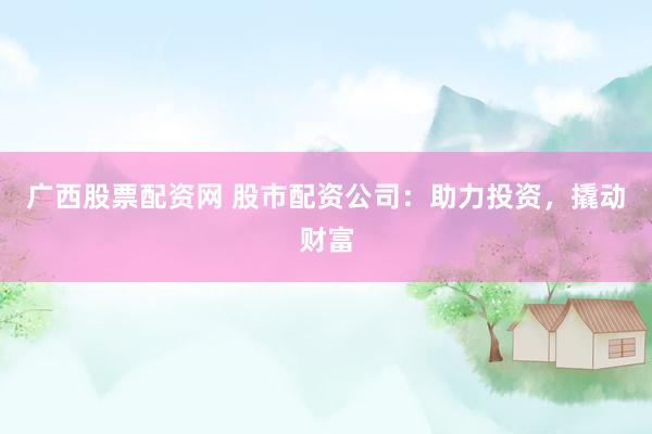 广西股票配资网 股市配资公司：助力投资，撬动财富