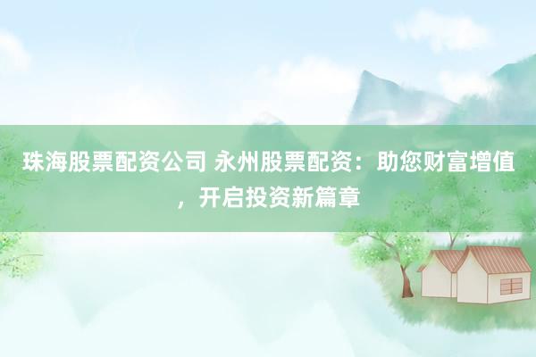 珠海股票配资公司 永州股票配资：助您财富增值，开启投资新篇章
