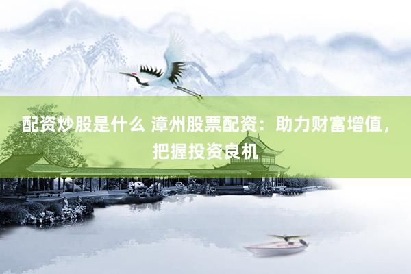 配资炒股是什么 漳州股票配资：助力财富增值，把握投资良机
