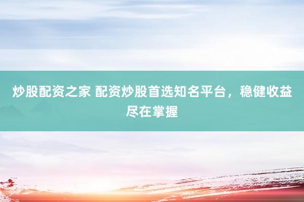 炒股配资之家 配资炒股首选知名平台，稳健收益尽在掌握