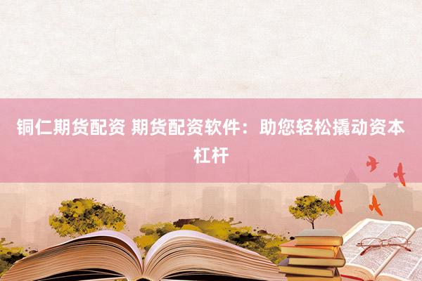 铜仁期货配资 期货配资软件：助您轻松撬动资本杠杆