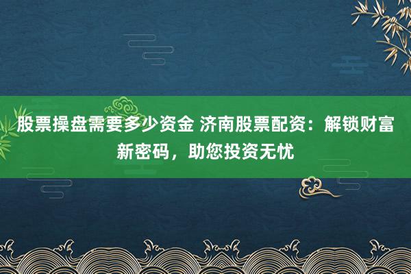 股票操盘需要多少资金 济南股票配资：解锁财富新密码，助您投资无忧